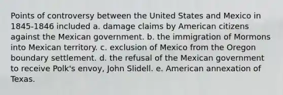 Points of controversy between the United States and Mexico in 1845-1846 included a. damage claims by American citizens against the Mexican government. b. the immigration of Mormons into Mexican territory. c. exclusion of Mexico from the Oregon boundary settlement. d. the refusal of the Mexican government to receive Polk's envoy, John Slidell. e. American annexation of Texas.