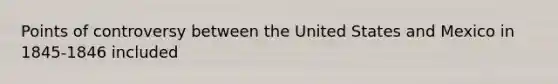 Points of controversy between the United States and Mexico in 1845-1846 included