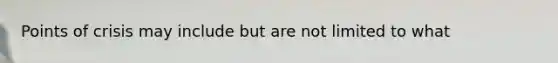 Points of crisis may include but are not limited to what