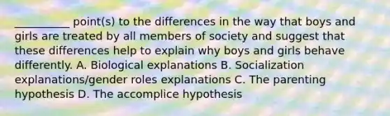 __________ point(s) to the differences in the way that boys and girls are treated by all members of society and suggest that these differences help to explain why boys and girls behave differently. A. Biological explanations B. Socialization explanations/gender roles explanations C. The parenting hypothesis D. The accomplice hypothesis