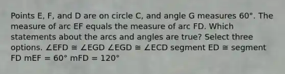 Points E, F, and D are on circle C, and angle G measures 60°. The measure of arc EF equals the measure of arc FD. Which statements about the arcs and angles are true? Select three options. ∠EFD ≅ ∠EGD ∠EGD ≅ ∠ECD segment ED ≅ segment FD mEF = 60° mFD = 120°