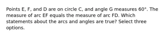 Points E, F, and D are on circle C, and angle G measures 60°. The measure of arc EF equals the measure of arc FD. Which statements about the arcs and angles are true? Select three options.