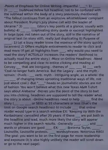-Points of Emphasis for Online Writing -Impactful '____': 1) _____ 2) ___ ___ (subhead below full headline, not to be confused with the subhead within the body of a story previously mentioned) "The fallout continues from an explosive whistleblower complaint about President Trump's July phone call with the leader of Ukraine." 3) ____ ____ (story's key points at a glance, usually with bullets) 4) ___ ___ (captivating story quote or excerpt highlighted in large type: not taken out of the story, still in the narrative of original text (in story still), really just duplicating it) Purpose of _____: 1) Let a busy reader know the essence of the story quickly (scanners) 2) Offers multiple enticements to reader to click and read more (If get all highlights from ____, why would you need to read the story? ACTUALLY increases the readers' likelihood to actually read the entire story.) -More on Online Headlines: -Need to be compelling and clear to entice clicking and reading a) Convey ___ that are intriguing - themes of ____ ____ b) ____ verb 'Coal no longer fuels America. But the Legacy - and the myth - remain.' (Fuels - ___ verb, myth - intriguing angle, as a whole: the ___ ____ of changing times uprooting traditional ways of life, not just about coal.) -But "____" heads on journalistic stories are out of fashion 'You won't believe what this new Texas A&M T-shirt says about Alabama' -Denies you the point of the story to bait you into clicking, headlines are supposed to tell the reader what the story is about. -Online headlines need to help ___ ___ find the story (___ ___ ____ or SEO) a) 55 characters or less (that's the limit on Google search headlines) b) Include ____ that online reader would type in a search window EX: 'Keeping Up With the Kardashians' cancelled after 20 years -If these ___ are put both in the headline and lead, much more likely the story will appear much higher in the search results. -Generally ____, ____, and ____ words or phrases are good ____. EX: ____: Breonna Taylor, _____: Louisville, Louisville protests, ____ words/phrases: Notorious RBG) -The goal: you want to be on the first page for more readership and exposure (it is also highly unlikely the reader will scroll down or go to the next page).