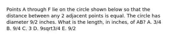 Points A through F lie on the circle shown below so that the distance between any 2 adjacent points is equal. The circle has diameter 9/2 inches. What is the length, in inches, of AB? A. 3/4 B. 9/4 C. 3 D. 9sqrt3/4 E. 9/2