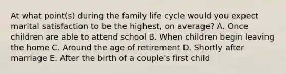 At what point(s) during the family life cycle would you expect marital satisfaction to be the highest, on average? A. Once children are able to attend school B. When children begin leaving the home C. Around the age of retirement D. Shortly after marriage E. After the birth of a couple's first child