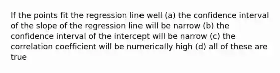 If the points fit the regression line well (a) the confidence interval of the slope of the regression line will be narrow (b) the confidence interval of the intercept will be narrow (c) the correlation coefficient will be numerically high (d) all of these are true