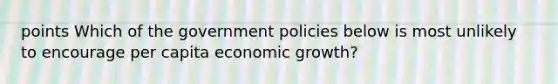 points Which of the government policies below is most unlikely to encourage per capita economic growth?