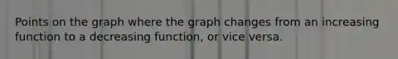 Points on the graph where the graph changes from an increasing function to a decreasing function, or vice versa.