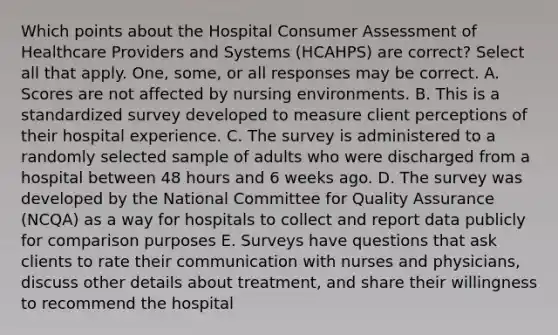 Which points about the Hospital Consumer Assessment of Healthcare Providers and Systems (HCAHPS) are correct? Select all that apply. One, some, or all responses may be correct. A. Scores are not affected by nursing environments. B. This is a standardized survey developed to measure client perceptions of their hospital experience. C. The survey is administered to a randomly selected sample of adults who were discharged from a hospital between 48 hours and 6 weeks ago. D. The survey was developed by the National Committee for Quality Assurance (NCQA) as a way for hospitals to collect and report data publicly for comparison purposes E. Surveys have questions that ask clients to rate their communication with nurses and physicians, discuss other details about treatment, and share their willingness to recommend the hospital