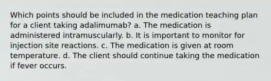 Which points should be included in the medication teaching plan for a client taking adalimumab? a. The medication is administered intramuscularly. b. It is important to monitor for injection site reactions. c. The medication is given at room temperature. d. The client should continue taking the medication if fever occurs.