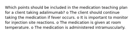 Which points should be included in the medication teaching plan for a client taking adalimumab? o The client should continue taking the medication if fever occurs. o It is important to monitor for injection site reactions. o The medication is given at room temperature. o The medication is administered intramuscularly.