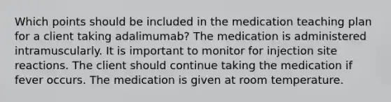 Which points should be included in the medication teaching plan for a client taking adalimumab? The medication is administered intramuscularly. It is important to monitor for injection site reactions. The client should continue taking the medication if fever occurs. The medication is given at room temperature.