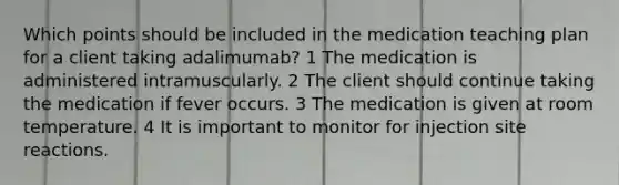 Which points should be included in the medication teaching plan for a client taking adalimumab? 1 The medication is administered intramuscularly. 2 The client should continue taking the medication if fever occurs. 3 The medication is given at room temperature. 4 It is important to monitor for injection site reactions.