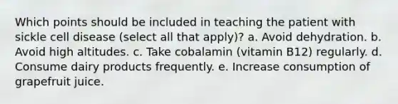 Which points should be included in teaching the patient with sickle cell disease (select all that apply)? a. Avoid dehydration. b. Avoid high altitudes. c. Take cobalamin (vitamin B12) regularly. d. Consume dairy products frequently. e. Increase consumption of grapefruit juice.