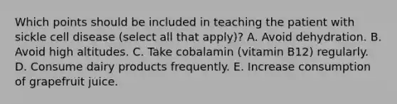 Which points should be included in teaching the patient with sickle cell disease (select all that apply)? A. Avoid dehydration. B. Avoid high altitudes. C. Take cobalamin (vitamin B12) regularly. D. Consume dairy products frequently. E. Increase consumption of grapefruit juice.