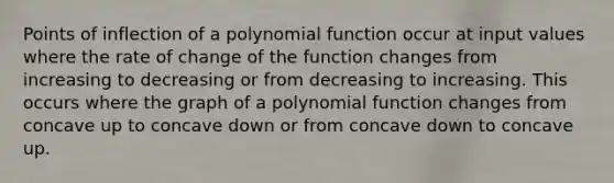 Points of inflection of a polynomial function occur at input values where the rate of change of the function changes from increasing to decreasing or from decreasing to increasing. This occurs where the graph of a polynomial function changes from concave up to concave down or from concave down to concave up.