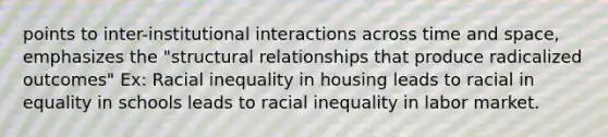 points to inter-institutional interactions across time and space, emphasizes the "structural relationships that produce radicalized outcomes" Ex: Racial inequality in housing leads to racial in equality in schools leads to racial inequality in labor market.