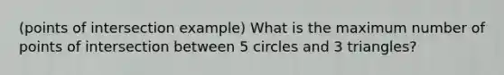 (points of intersection example) What is the maximum number of points of intersection between 5 circles and 3 triangles?