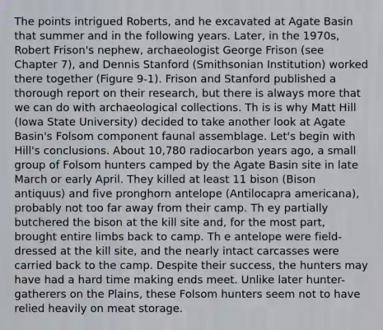 The points intrigued Roberts, and he excavated at Agate Basin that summer and in the following years. Later, in the 1970s, Robert Frison's nephew, archaeologist George Frison (see Chapter 7), and Dennis Stanford (Smithsonian Institution) worked there together (Figure 9-1). Frison and Stanford published a thorough report on their research, but there is always more that we can do with archaeological collections. Th is is why Matt Hill (Iowa State University) decided to take another look at Agate Basin's Folsom component faunal assemblage. Let's begin with Hill's conclusions. About 10,780 radiocarbon years ago, a small group of Folsom hunters camped by the Agate Basin site in late March or early April. They killed at least 11 bison (Bison antiquus) and five pronghorn antelope (Antilocapra americana), probably not too far away from their camp. Th ey partially butchered the bison at the kill site and, for the most part, brought entire limbs back to camp. Th e antelope were field-dressed at the kill site, and the nearly intact carcasses were carried back to the camp. Despite their success, the hunters may have had a hard time making ends meet. Unlike later hunter-gatherers on the Plains, these Folsom hunters seem not to have relied heavily on meat storage.