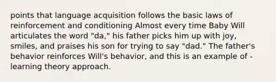 points that language acquisition follows the basic laws of reinforcement and conditioning Almost every time Baby Will articulates the word "da," his father picks him up with joy, smiles, and praises his son for trying to say "dad." The father's behavior reinforces Will's behavior, and this is an example of -learning theory approach.