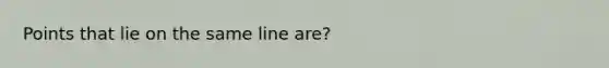 Points that lie on the same line are?