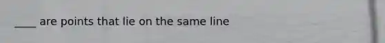 ____ are points that lie on the same line