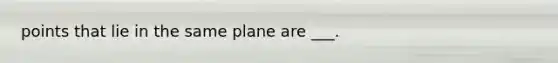 points that lie in the same plane are ___.