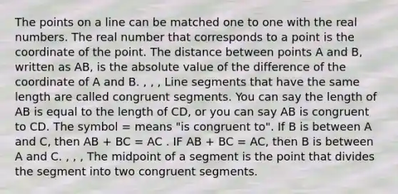 The points on a line can be matched one to one with the real numbers. The real number that corresponds to a point is the coordinate of the point. The distance between points A and B, written as AB, is the absolute value of the difference of the coordinate of A and B. , , , Line segments that have the same length are called congruent segments. You can say the length of AB is equal to the length of CD, or you can say AB is congruent to CD. The symbol = means "is congruent to". If B is between A and C, then AB + BC = AC . IF AB + BC = AC, then B is between A and C. , , , The midpoint of a segment is the point that divides the segment into two congruent segments.