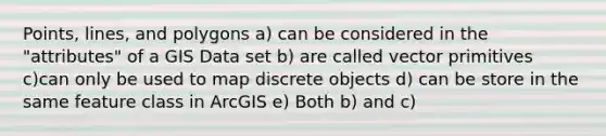 Points, lines, and polygons a) can be considered in the "attributes" of a GIS Data set b) are called vector primitives c)can only be used to map discrete objects d) can be store in the same feature class in ArcGIS e) Both b) and c)