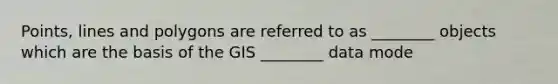 Points, lines and polygons are referred to as ________ objects which are the basis of the GIS ________ data mode