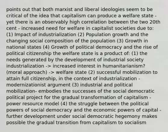 points out that both marxist and liberal ideologies seem to be critical of the idea that capitalism can produce a welfare state - yet there is an observably high correlation between the two 20th cent - increased need for welfare in capitalist societies due to: (1) Impact of industrialization (2) Population growth and the changing social composition of the population (3) Growth in national states (4) Growth of political democracy and the rise of political citizenship the welfare state is a product of: (1) the needs generated by the development of industrial society industrialization -> increased interest in humanitarianism? (moral approach) -> welfare state (2) successful mobilization to attain full citizenship, in the context of industrialization - modernizationist argument (3) industrial and political mobilization- embodies the successes of the social democratic political project for the gradual transformation of capitalism - power resource model (4) the struggle between the political powers of social democracy and the economic powers of capital - further development under social democratic hegemony makes possible the gradual transition from capitalism to socialism