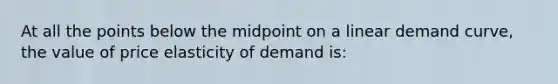 At all the points below the midpoint on a linear demand curve, the value of price elasticity of demand is: