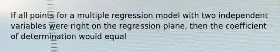 If all points for a multiple regression model with two independent variables were right on the regression plane, then the coefficient of determination would equal