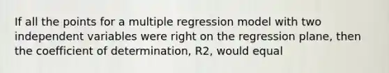 If all the points for a multiple regression model with two independent variables were right on the regression plane, then the coefficient of determination, R2, would equal