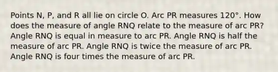 Points N, P, and R all lie on circle O. Arc PR measures 120°. How does the measure of angle RNQ relate to the measure of arc PR? Angle RNQ is equal in measure to arc PR. Angle RNQ is half the measure of arc PR. Angle RNQ is twice the measure of arc PR. Angle RNQ is four times the measure of arc PR.