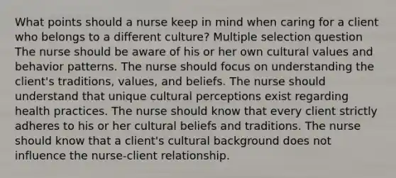 What points should a nurse keep in mind when caring for a client who belongs to a different culture? Multiple selection question The nurse should be aware of his or her own cultural values and behavior patterns. The nurse should focus on understanding the client's traditions, values, and beliefs. The nurse should understand that unique cultural perceptions exist regarding health practices. The nurse should know that every client strictly adheres to his or her cultural beliefs and traditions. The nurse should know that a client's cultural background does not influence the nurse-client relationship.