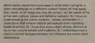 Which points would the nurse keep in mind when caring for a client who belongs to a different culture? Select all that apply. One, some, or all responses may be correct. (A.) be aware of his or her own cultural values and behavior patterns (B.) focus on understanding the clients tradition, values, and beliefs (C.) understand that unique cultural perceptions exist regarding health practices (D.) know that every client strictly adheres to his or her cultural beliefs and traditions (E.) Understand that a client's cultural background does not influence the nurse-client relationship