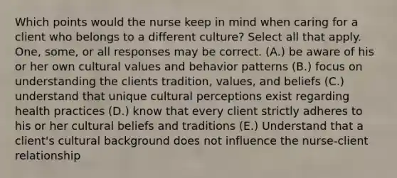 Which points would the nurse keep in mind when caring for a client who belongs to a different culture? Select all that apply. One, some, or all responses may be correct. (A.) be aware of his or her own cultural values and behavior patterns (B.) focus on understanding the clients tradition, values, and beliefs (C.) understand that unique cultural perceptions exist regarding health practices (D.) know that every client strictly adheres to his or her cultural beliefs and traditions (E.) Understand that a client's cultural background does not influence the nurse-client relationship