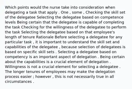 Which points would the nurse take into consideration when delegating a task that apply . One , some , Checking the skill set of the delegatee Selecting the delegatee based on competence levels Being certain that the delegatee is capable of completing the task Checking for the willingness of the delegatee to perform the task Selecting the delegatee based on that employee's length of tenure Rationale Before selecting a delegatee for any particular task , it is important to understand the skill set and capabilities of the delegatee , because selection of delegatees is based on specific skill sets . Selecting a delegatee based on competency is an important aspect of delegation . Being certain about the capabilities is a crucial element of delegation . Willingness is not a crucial element for selecting a delegatee . The longer tenures of employees may make the delegation process easier ; however , this is not necessarily true in all circumstances .