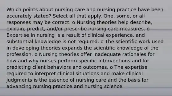 Which points about nursing care and nursing practice have been accurately stated? Select all that apply. One, some, or all responses may be correct. o Nursing theories help describe, explain, predict, and/or prescribe nursing care measures. o Expertise in nursing is a result of clinical experience, and substantial knowledge is not required. o The scientific work used in developing theories expands the scientific knowledge of the profession. o Nursing theories offer inadequate rationales for how and why nurses perform specific interventions and for predicting client behaviors and outcomes. o The expertise required to interpret clinical situations and make clinical judgments is the essence of nursing care and the basis for advancing nursing practice and nursing science.