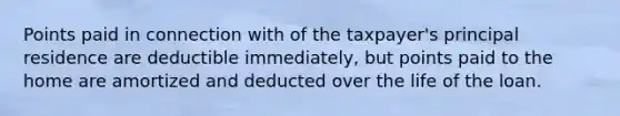 Points paid in connection with of the taxpayer's principal residence are deductible immediately, but points paid to the home are amortized and deducted over the life of the loan.