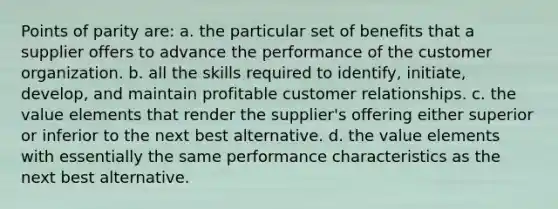 Points of parity are: a. the particular set of benefits that a supplier offers to advance the performance of the customer organization. b. all the skills required to identify, initiate, develop, and maintain profitable customer relationships. c. the value elements that render the supplier's offering either superior or inferior to the next best alternative. d. the value elements with essentially the same performance characteristics as the next best alternative.