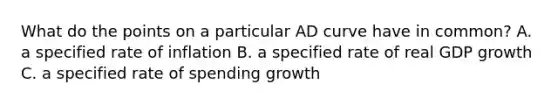 What do the points on a particular AD curve have in common? A. a specified rate of inflation B. a specified rate of real GDP growth C. a specified rate of spending growth