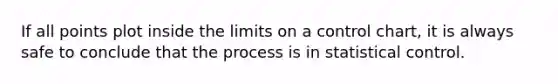 If all points plot inside the limits on a control chart, it is always safe to conclude that the process is in statistical control.