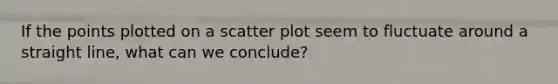 If the points plotted on a scatter plot seem to fluctuate around a straight line, what can we conclude?