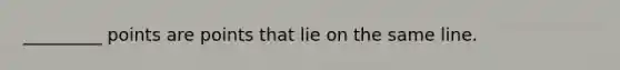 _________ points are points that lie on the same line.