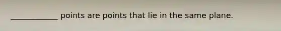 ____________ points are points that lie in the same plane.