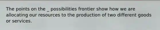 The points on the _ possibilities frontier show how we are allocating our resources to the production of two different goods or services.