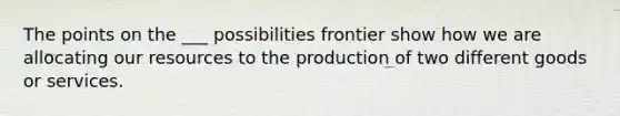 The points on the ___ possibilities frontier show how we are allocating our resources to the production of two different goods or services.