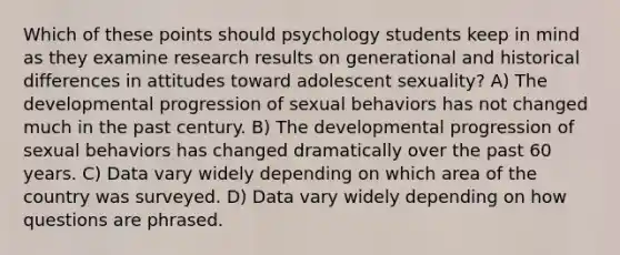 Which of these points should psychology students keep in mind as they examine research results on generational and historical differences in attitudes toward adolescent sexuality? A) The developmental progression of sexual behaviors has not changed much in the past century. B) The developmental progression of sexual behaviors has changed dramatically over the past 60 years. C) Data vary widely depending on which area of the country was surveyed. D) Data vary widely depending on how questions are phrased.